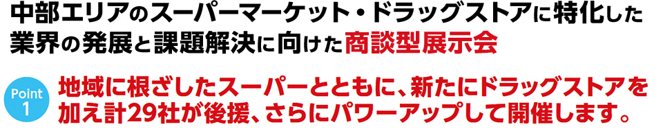 中部エリアのス ーパーマーケット・ドラッグストアに特化した 食品業界の 発展と課題解決に向けた商談型展示会 中部エリアのス ーパーマーケット・ドラッグストアに特化した 食品業界の 発展と課題解決に向けた商談型展示会。地域に根ざしたスーパーとともに、新たにドラッグストアを 加え計29社が後援、さらにパワーアップして開催します。