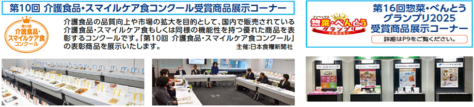 第10回 介護食品・スマイルケア食コンクール受賞商品展示コーナー　介護食品の品質向上や市場の拡大を目的として、国内で販売されている 介護食品・スマイルケア食もしくは同様の機能性を持つ優れた商品を表 彰するコンクールです。「第10回介護食品・スマイルケア食コンクール」 の表彰商品を展示いたします。 主催：日本食糧新聞社　　第16回惣菜・べんとう グランプリ2025 受賞商品展示コーナー　