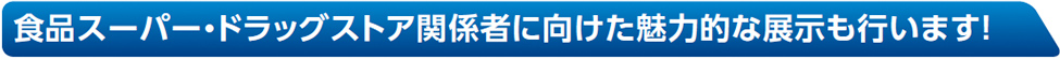 食品スーパー・ドラッグストア関係者に向けた魅力的な展示も行います！