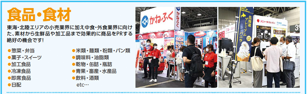 食品・食材　東海・北陸エリアの小売業界に加え中食・外食業界に向け た、素材から生鮮品や加工品まで効果的に商品をPRする 絶好の機会です！●惣菜・弁当 ●菓子・スイーツ ●加工食品 ●冷凍食品 ●即席食品 ●日配 ●米類・麺類・粉類・パン類 ●調味料・油脂類 ●乾物・缶詰・瓶詰 ●青果・畜産・水産品 ●飲料・酒類 etc…