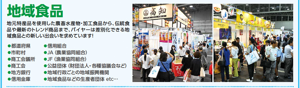 地域食品　地元特産品を使用した農畜水産物・加工食品から、伝統食 品や最新のトレンド商品まで、バイヤーは差別化できる地 域食品との新しい出会いを求めています！●都道府県 ●市町村 ●商工会議所 ●商工会 ●地方銀行 ●信用金庫 ●信用組合 ●JA（農業協同組合）　 ●JF（漁業協同組合） ●公益団体（財団法人・各種協議会など） ●地域行政ごとの地域振興機関 ●地域食品などの生産者団体 etc…