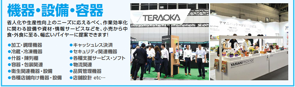 機器・設備・容器　省人化や生産性向上のニーズに応えるべく、作業効率化 に関わる設備や資材・情報サービスなどを、小売から中 食・外食に至る、幅広いバイヤーに提案できます！●加工・調理機器 ●冷蔵・冷凍機器 ●什器・陳列棚 ●容器・包装関連 ●衛生関連機器・設備 ●各種店舗向け機器・設備 ●キャッシュレス決済 ●セキュリティ関連機器 ●各種支援サービス・ソフト ●物流関連 ●品質管理機器 ●店舗設計 etc…